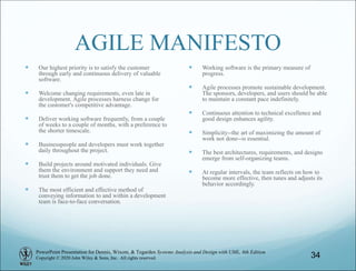 PowerPoint Presentation for Dennis, Wixom, & Tegarden Systems Analysis and Design with UML, 6th Edition
Copyright © 2020 John Wiley & Sons, Inc. All rights reserved.
AGILE MANIFESTO
 Our highest priority is to satisfy the customer
through early and continuous delivery of valuable
software.
 Welcome changing requirements, even late in
development. Agile processes harness change for
the customer's competitive advantage.
 Deliver working software frequently, from a couple
of weeks to a couple of months, with a preference to
the shorter timescale.
 Businesspeople and developers must work together
daily throughout the project.
 Build projects around motivated individuals. Give
them the environment and support they need and
trust them to get the job done.
 The most efficient and effective method of
conveying information to and within a development
team is face-to-face conversation.
 Working software is the primary measure of
progress.
 Agile processes promote sustainable development.
The sponsors, developers, and users should be able
to maintain a constant pace indefinitely.
 Continuous attention to technical excellence and
good design enhances agility.
 Simplicity--the art of maximizing the amount of
work not done--is essential.
 The best architectures, requirements, and designs
emerge from self-organizing teams.
 At regular intervals, the team reflects on how to
become more effective, then tunes and adjusts its
behavior accordingly.
34
 