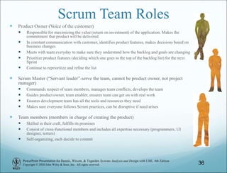 PowerPoint Presentation for Dennis, Wixom, & Tegarden Systems Analysis and Design with UML, 6th Edition
Copyright © 2020 John Wiley & Sons, Inc. All rights reserved.
Scrum Team Roles
 Product Owner (Voice of the customer)
 Responsible for maximizing the value (return on investment) of the application. Makes the
commitment that product will be delivered
 In constant communication with customer, identifies product features, makes decisions based on
business changes
 Meets with team everyday to make sure they understand how the backlog and goals are changing
 Prioritize product features (deciding which one goes to the top of the backlog list) for the next
Sprint
 Continue to reprioritize and refine the list
 Scrum Master (“Servant leader”-serve the team, cannot be product owner, not project
manager)
 Commands respect of team members, manages team conflicts, develops the team
 Guides product owner, team enabler, ensures team can get on with real work
 Ensures development team has all the tools and resources they need
 Makes sure everyone follows Scrum practices, can be disruptive if need arises
 Team members (members in charge of creating the product)
 Skilled in their craft, fulfills its promises
 Consist of cross-functional members and includes all expertise necessary (programmers, UI
designer, testers)
 Self-organizing, each decide to commit
36
 