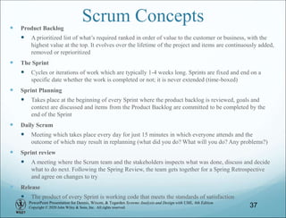 PowerPoint Presentation for Dennis, Wixom, & Tegarden Systems Analysis and Design with UML, 6th Edition
Copyright © 2020 John Wiley & Sons, Inc. All rights reserved.
Scrum Concepts
 Product Backlog
 A prioritized list of what’s required ranked in order of value to the customer or business, with the
highest value at the top. It evolves over the lifetime of the project and items are continuously added,
removed or reprioritized
 The Sprint
 Cycles or iterations of work which are typically 1-4 weeks long. Sprints are fixed and end on a
specific date whether the work is completed or not; it is never extended (time-boxed)
 Sprint Planning
 Takes place at the beginning of every Sprint where the product backlog is reviewed, goals and
context are discussed and items from the Product Backlog are committed to be completed by the
end of the Sprint
 Daily Scrum
 Meeting which takes place every day for just 15 minutes in which everyone attends and the
outcome of which may result in replanning (what did you do? What will you do? Any problems?)
 Sprint review
 A meeting where the Scrum team and the stakeholders inspects what was done, discuss and decide
what to do next. Following the Spring Review, the team gets together for a Spring Retrospective
and agree on changes to try
 Release
 The product of every Sprint is working code that meets the standards of satisfaction
37
 