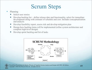 PowerPoint Presentation for Dennis, Wixom, & Tegarden Systems Analysis and Design with UML, 6th Edition
Copyright © 2020 John Wiley & Sons, Inc. All rights reserved.
Scrum Steps
 Planning
 Solicit user stories
 Develop backlog list – define release date and functionality, select for immediate
development along with estimate of schedule and cost. Includes conceptualization
and analysis
 Develop feasibility report, assess risk and develop mitigation plan
 Design how backlog items will be implemented (refine system architecture and
complete high-level design)
 Develop sprint backlog and list of tasks
41
 