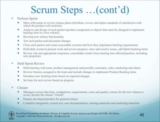 PowerPoint Presentation for Dennis, Wixom, & Tegarden Systems Analysis and Design with UML, 6th Edition
Copyright © 2020 John Wiley & Sons, Inc. All rights reserved.
Scrum Steps …(cont’d)
 Perform Sprint
 Meet with teams to review release plans (distribute, review and adjust standards of satisfaction with
which the product will conform)
 Analysis and design of each packet (product component or objects that must be changed to implement
backlog item in a new release)
 Develop new release functionality
 Test each packet and document changes
 Close each packet and create executable versions and how they implement backlog requirements
 Hold daily scrum to present work and review progress, raise and resolve issues, add Sprint backlog items
 Review risk and appropriate responses, consolidate results from meeting into affected packets, including
new properties
 Hold Sprint Review
 Hold meeting with team, product management and possibly customers, sales, marketing and others
 Review features assigned to the team and include changes to implement Product Backlog items
 Introduce new backlog items based on required changes
 Set time for next review based on progress
 Closure
 Managers ensure that time, competition, requirements, costs and quality concur for the new release to
occur, declare the release ”closed”
 Prepare developed product for general release
 Complete integration, system test, user documentation, training materials and marketing materials.
42
 