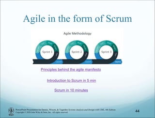 PowerPoint Presentation for Dennis, Wixom, & Tegarden Systems Analysis and Design with UML, 6th Edition
Copyright © 2020 John Wiley & Sons, Inc. All rights reserved.
Agile in the form of Scrum
44
Principles behind the agile manifesto
Scrum in 10 minutes
Introduction to Scrum in 5 min
 