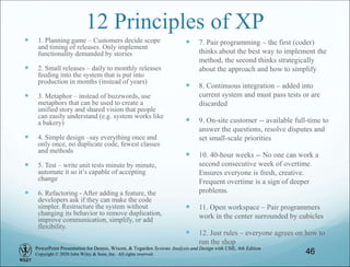 PowerPoint Presentation for Dennis, Wixom, & Tegarden Systems Analysis and Design with UML, 6th Edition
Copyright © 2020 John Wiley & Sons, Inc. All rights reserved.
12 Principles of XP
 1. Planning game – Customers decide scope
and timing of releases. Only implement
functionality demanded by stories
 2. Small releases – daily to monthly releases
feeding into the system that is put into
production in months (instead of years)
 3. Metaphor – instead of buzzwords, use
metaphors that can be used to create a
unified story and shared vision that people
can easily understand (e.g. system works like
a bakery)
 4. Simple design –say everything once and
only once, no duplicate code, fewest classes
and methods
 5. Test – write unit tests minute by minute,
automate it so it’s capable of accepting
change
 6. Refactoring - After adding a feature, the
developers ask if they can make the code
simpler. Restructure the system without
changing its behavior to remove duplication,
improve communication, simplify, or add
flexibility.
 7. Pair programming – the first (coder)
thinks about the best way to implement the
method, the second thinks strategically
about the approach and how to simplify
 8. Continuous integration – added into
current system and must pass tests or are
discarded
 9. On-site customer -- available full-time to
answer the questions, resolve disputes and
set small-scale priorities
 10. 40-hour weeks -- No one can work a
second consecutive week of overtime.
Ensures everyone is fresh, creative.
Frequent overtime is a sign of deeper
problems.
 11. Open workspace – Pair programmers
work in the center surrounded by cubicles
 12. Just rules – everyone agrees on how to
run the shop
46
 