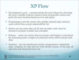 PowerPoint Presentation for Dennis, Wixom, & Tegarden Systems Analysis and Design with UML, 6th Edition
Copyright © 2020 John Wiley & Sons, Inc. All rights reserved.
XP Flow
 Development cycle – customer picks the next release by choosing
the most valuable features (stories) from all possible stories and
picks the next iteration based on cost and speed
 Programmers turn the stories into smaller grained tasks and test
cases which they accept responsibility for.
 Stories are use cases that can fit into an index card, must be
business-oriented, testable and estimable
 Release – items are stories that are priced, and budget is calculated
by measuring team’s output of estimated stories delivered per unit
time
 Iteration – put into production stories, programmers implement
tasks, integrate its code and test with current system. At the end, all
unit tests and functional tests run
47
 