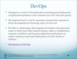 PowerPoint Presentation for Dennis, Wixom, & Tegarden Systems Analysis and Design with UML, 6th Edition
Copyright © 2020 John Wiley & Sons, Inc. All rights reserved.
DevOps
 Emerged as a result of dissatisfaction concerning poor deployment
of applications/products to the customer (too slow and error prone)
 Development had to wait for operations (production), operations
blame development for throwing code over the wall
 DevOps is a philosophy that integrates developers and operations
teams to think more alike (shared culture), improve collaboration,
automate workflows and measure application performance to
enable continuous and rapid deployment of small chunks of
software
 Introduction to DevOps
49
 