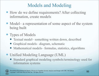 PowerPoint Presentation for Dennis, Wixom, & Tegarden Systems Analysis and Design with UML, 6th Edition
Copyright © 2020 John Wiley & Sons, Inc. All rights reserved. 50
Models and Modeling
 How do we define requirements? After collecting
information, create models
 Model– a representation of some aspect of the system
being built
 Types of Models
 Textual model– something written down, described
 Graphical models– diagram, schematic
 Mathematical models– formulas, statistics, algorithms
 Unified Modeling Language (UML)
 Standard graphical modeling symbols/terminology used for
information systems
 
