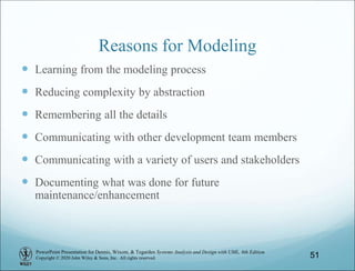 PowerPoint Presentation for Dennis, Wixom, & Tegarden Systems Analysis and Design with UML, 6th Edition
Copyright © 2020 John Wiley & Sons, Inc. All rights reserved. 51
Reasons for Modeling
 Learning from the modeling process
 Reducing complexity by abstraction
 Remembering all the details
 Communicating with other development team members
 Communicating with a variety of users and stakeholders
 Documenting what was done for future
maintenance/enhancement
 