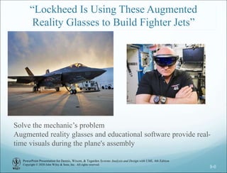 PowerPoint Presentation for Dennis, Wixom, & Tegarden Systems Analysis and Design with UML, 6th Edition
Copyright © 2020 John Wiley & Sons, Inc. All rights reserved.
9-6
“Lockheed Is Using These Augmented
Reality Glasses to Build Fighter Jets”
Solve the mechanic’s problem
Augmented reality glasses and educational software provide real-
time visuals during the plane's assembly
 