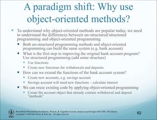 PowerPoint Presentation for Dennis, Wixom, & Tegarden Systems Analysis and Design with UML, 6th Edition
Copyright © 2020 John Wiley & Sons, Inc. All rights reserved.
A paradigm shift: Why use
object-oriented methods?
 To understand why object-oriented methods are popular today, we need
to understand the differences between un-structured/structured
programming and object-oriented programming
 Both un-structured programming methods and object-oriented
programming can build the same system (e.g. bank account)
 What is the first step in improving the original bank account program?
Use structured programming (add some structure)
 Use functions
 Create new functions for withdrawals and deposits
 How can we extend the functions of the bank account system?
 Create new accounts, e.g. savings account
 Savings account will need new functions – calculate interest
 We can reuse existing code by applying object-oriented programming
 Create the account object that already contain withdrawal and deposit
”methods”
62
 