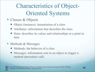 PowerPoint Presentation for Dennis, Wixom, & Tegarden Systems Analysis and Design with UML, 6th Edition
Copyright © 2020 John Wiley & Sons, Inc. All rights reserved.
Characteristics of Object-
Oriented Systems
 Classes & Objects
 Object (instance): instantiation of a class
 Attributes: information that describes the class
 State: describes its values and relationships at a point in
time
 Methods & Messages
 Methods: the behavior of a class
 Messages: information sent to an object to trigger a
method (procedure call)
64
 