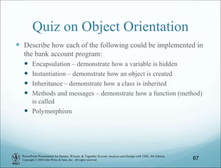 PowerPoint Presentation for Dennis, Wixom, & Tegarden Systems Analysis and Design with UML, 6th Edition
Copyright © 2020 John Wiley & Sons, Inc. All rights reserved.
Quiz on Object Orientation
 Describe how each of the following could be implemented in
the bank account program:
 Encapsulation – demonstrate how a variable is hidden
 Instantiation – demonstrate how an object is created
 Inheritance – demonstrate how a class is inherited
 Methods and messages – demonstrate how a function (method)
is called
 Polymorphism
67
 