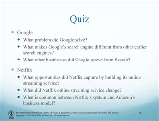 PowerPoint Presentation for Dennis, Wixom, & Tegarden Systems Analysis and Design with UML, 6th Edition
Copyright © 2020 John Wiley & Sons, Inc. All rights reserved.
Quiz
 Google
 What problem did Google solve?
 What makes Google’s search engine different from other earlier
search engines?
 What other businesses did Google spawn from Search?
 Netflix
 What opportunities did Netflix capture by building its online
streaming service?
 What did Netflix online streaming service change?
 What is common between Netflix’s system and Amazon’s
business model?
7
 