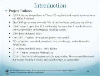 PowerPoint Presentation for Dennis, Wixom, & Tegarden Systems Analysis and Design with UML, 6th Edition
Copyright © 2020 John Wiley & Sons, Inc. All rights reserved.
Introduction
 Project Failures
 1985 Software design flaws in Therac-25 machine lead to radiation overdoses
and killed 3 patients
 The DOD/government discards 70% of their software code, costing billions
 1994 Denver Airport lost $1.1 million/day for more than 3 months because
software problems in the baggage handling system
 2000 Standish Group Study
 Only 28% of system development projects successful
 72% of projects cancelled, completed late, over budget, and/or limited in
functionality
 2010 Standish Group Study – 63% failure
 2013 – Obama Insurance Marketplace
 2018 – Uber’s self-driving test car kills a pedestrian. The system did not read
the woman pushing a bicycle crossing the street as a pedestrian
8
 