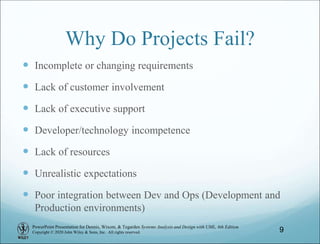 PowerPoint Presentation for Dennis, Wixom, & Tegarden Systems Analysis and Design with UML, 6th Edition
Copyright © 2020 John Wiley & Sons, Inc. All rights reserved.
Why Do Projects Fail?
 Incomplete or changing requirements
 Lack of customer involvement
 Lack of executive support
 Developer/technology incompetence
 Lack of resources
 Unrealistic expectations
 Poor integration between Dev and Ops (Development and
Production environments)
9
 