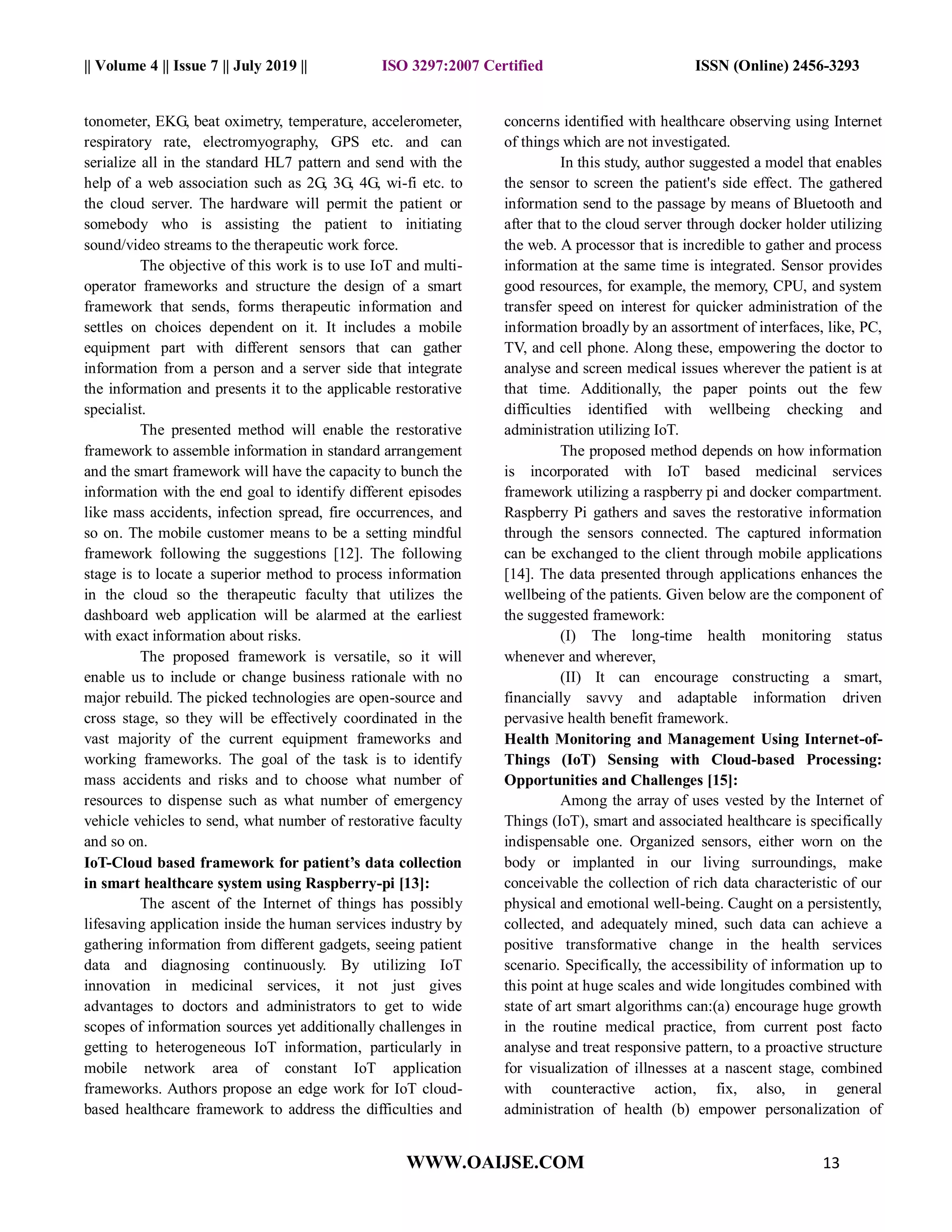 || Volume 4 || Issue 7 || July 2019 || ISO 3297:2007 Certified ISSN (Online) 2456-3293
WWW.OAIJSE.COM 13
tonometer, EKG, beat oximetry, temperature, accelerometer,
respiratory rate, electromyography, GPS etc. and can
serialize all in the standard HL7 pattern and send with the
help of a web association such as 2G, 3G, 4G, wi-fi etc. to
the cloud server. The hardware will permit the patient or
somebody who is assisting the patient to initiating
sound/video streams to the therapeutic work force.
The objective of this work is to use IoT and multi-
operator frameworks and structure the design of a smart
framework that sends, forms therapeutic information and
settles on choices dependent on it. It includes a mobile
equipment part with different sensors that can gather
information from a person and a server side that integrate
the information and presents it to the applicable restorative
specialist.
The presented method will enable the restorative
framework to assemble information in standard arrangement
and the smart framework will have the capacity to bunch the
information with the end goal to identify different episodes
like mass accidents, infection spread, fire occurrences, and
so on. The mobile customer means to be a setting mindful
framework following the suggestions [12]. The following
stage is to locate a superior method to process information
in the cloud so the therapeutic faculty that utilizes the
dashboard web application will be alarmed at the earliest
with exact information about risks.
The proposed framework is versatile, so it will
enable us to include or change business rationale with no
major rebuild. The picked technologies are open-source and
cross stage, so they will be effectively coordinated in the
vast majority of the current equipment frameworks and
working frameworks. The goal of the task is to identify
mass accidents and risks and to choose what number of
resources to dispense such as what number of emergency
vehicle vehicles to send, what number of restorative faculty
and so on.
IoT-Cloud based framework for patient’s data collection
in smart healthcare system using Raspberry-pi [13]:
The ascent of the Internet of things has possibly
lifesaving application inside the human services industry by
gathering information from different gadgets, seeing patient
data and diagnosing continuously. By utilizing IoT
innovation in medicinal services, it not just gives
advantages to doctors and administrators to get to wide
scopes of information sources yet additionally challenges in
getting to heterogeneous IoT information, particularly in
mobile network area of constant IoT application
frameworks. Authors propose an edge work for IoT cloud-
based healthcare framework to address the difficulties and
concerns identified with healthcare observing using Internet
of things which are not investigated.
In this study, author suggested a model that enables
the sensor to screen the patient's side effect. The gathered
information send to the passage by means of Bluetooth and
after that to the cloud server through docker holder utilizing
the web. A processor that is incredible to gather and process
information at the same time is integrated. Sensor provides
good resources, for example, the memory, CPU, and system
transfer speed on interest for quicker administration of the
information broadly by an assortment of interfaces, like, PC,
TV, and cell phone. Along these, empowering the doctor to
analyse and screen medical issues wherever the patient is at
that time. Additionally, the paper points out the few
difficulties identified with wellbeing checking and
administration utilizing IoT.
The proposed method depends on how information
is incorporated with IoT based medicinal services
framework utilizing a raspberry pi and docker compartment.
Raspberry Pi gathers and saves the restorative information
through the sensors connected. The captured information
can be exchanged to the client through mobile applications
[14]. The data presented through applications enhances the
wellbeing of the patients. Given below are the component of
the suggested framework:
(I) The long-time health monitoring status
whenever and wherever,
(II) It can encourage constructing a smart,
financially savvy and adaptable information driven
pervasive health benefit framework.
Health Monitoring and Management Using Internet-of-
Things (IoT) Sensing with Cloud-based Processing:
Opportunities and Challenges [15]:
Among the array of uses vested by the Internet of
Things (IoT), smart and associated healthcare is specifically
indispensable one. Organized sensors, either worn on the
body or implanted in our living surroundings, make
conceivable the collection of rich data characteristic of our
physical and emotional well-being. Caught on a persistently,
collected, and adequately mined, such data can achieve a
positive transformative change in the health services
scenario. Specifically, the accessibility of information up to
this point at huge scales and wide longitudes combined with
state of art smart algorithms can:(a) encourage huge growth
in the routine medical practice, from current post facto
analyse and treat responsive pattern, to a proactive structure
for visualization of illnesses at a nascent stage, combined
with counteractive action, fix, also, in general
administration of health (b) empower personalization of
 
