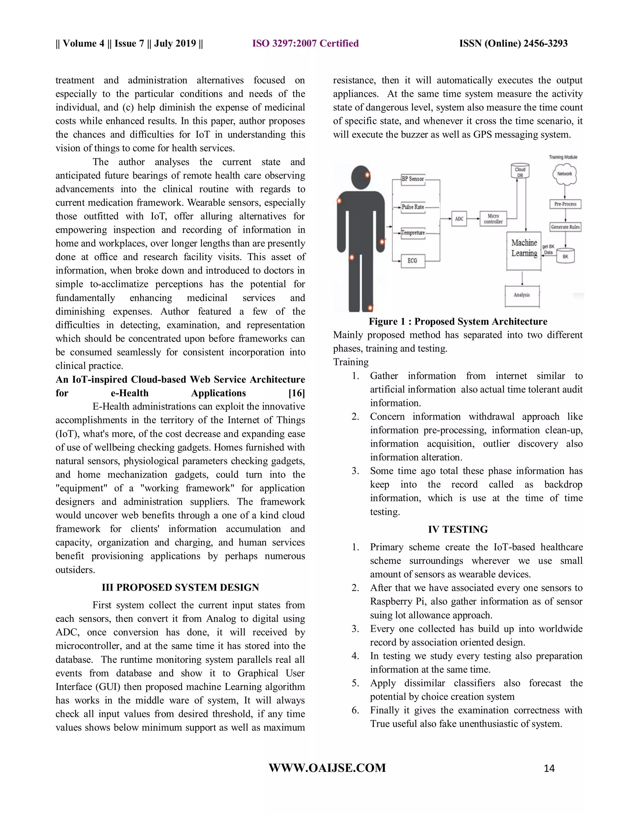 || Volume 4 || Issue 7 || July 2019 || ISO 3297:2007 Certified ISSN (Online) 2456-3293
WWW.OAIJSE.COM 14
treatment and administration alternatives focused on
especially to the particular conditions and needs of the
individual, and (c) help diminish the expense of medicinal
costs while enhanced results. In this paper, author proposes
the chances and difficulties for IoT in understanding this
vision of things to come for health services.
The author analyses the current state and
anticipated future bearings of remote health care observing
advancements into the clinical routine with regards to
current medication framework. Wearable sensors, especially
those outfitted with IoT, offer alluring alternatives for
empowering inspection and recording of information in
home and workplaces, over longer lengths than are presently
done at office and research facility visits. This asset of
information, when broke down and introduced to doctors in
simple to-acclimatize perceptions has the potential for
fundamentally enhancing medicinal services and
diminishing expenses. Author featured a few of the
difficulties in detecting, examination, and representation
which should be concentrated upon before frameworks can
be consumed seamlessly for consistent incorporation into
clinical practice.
An IoT-inspired Cloud-based Web Service Architecture
for e-Health Applications [16]
E-Health administrations can exploit the innovative
accomplishments in the territory of the Internet of Things
(IoT), what's more, of the cost decrease and expanding ease
of use of wellbeing checking gadgets. Homes furnished with
natural sensors, physiological parameters checking gadgets,
and home mechanization gadgets, could turn into the
"equipment" of a "working framework" for application
designers and administration suppliers. The framework
would uncover web benefits through a one of a kind cloud
framework for clients' information accumulation and
capacity, organization and charging, and human services
benefit provisioning applications by perhaps numerous
outsiders.
III PROPOSED SYSTEM DESIGN
First system collect the current input states from
each sensors, then convert it from Analog to digital using
ADC, once conversion has done, it will received by
microcontroller, and at the same time it has stored into the
database. The runtime monitoring system parallels real all
events from database and show it to Graphical User
Interface (GUI) then proposed machine Learning algorithm
has works in the middle ware of system, It will always
check all input values from desired threshold, if any time
values shows below minimum support as well as maximum
resistance, then it will automatically executes the output
appliances. At the same time system measure the activity
state of dangerous level, system also measure the time count
of specific state, and whenever it cross the time scenario, it
will execute the buzzer as well as GPS messaging system.
Figure 1 : Proposed System Architecture
Mainly proposed method has separated into two different
phases, training and testing.
Training
1. Gather information from internet similar to
artificial information also actual time tolerant audit
information.
2. Concern information withdrawal approach like
information pre-processing, information clean-up,
information acquisition, outlier discovery also
information alteration.
3. Some time ago total these phase information has
keep into the record called as backdrop
information, which is use at the time of time
testing.
IV TESTING
1. Primary scheme create the IoT-based healthcare
scheme surroundings wherever we use small
amount of sensors as wearable devices.
2. After that we have associated every one sensors to
Raspberry Pi, also gather information as of sensor
suing lot allowance approach.
3. Every one collected has build up into worldwide
record by association oriented design.
4. In testing we study every testing also preparation
information at the same time.
5. Apply dissimilar classifiers also forecast the
potential by choice creation system
6. Finally it gives the examination correctness with
True useful also fake unenthusiastic of system.
 