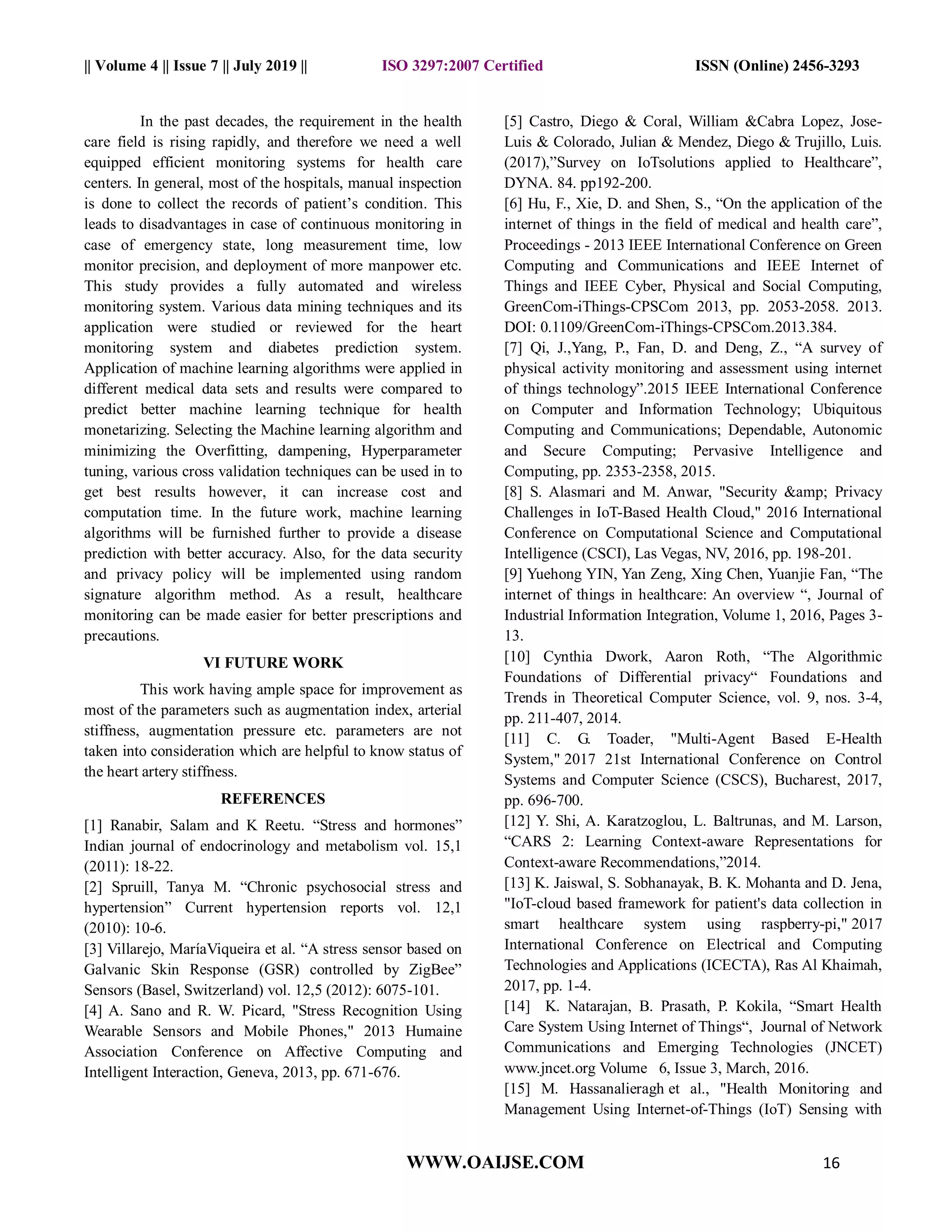 || Volume 4 || Issue 7 || July 2019 || ISO 3297:2007 Certified ISSN (Online) 2456-3293
WWW.OAIJSE.COM 16
In the past decades, the requirement in the health
care field is rising rapidly, and therefore we need a well
equipped efficient monitoring systems for health care
centers. In general, most of the hospitals, manual inspection
is done to collect the records of patient’s condition. This
leads to disadvantages in case of continuous monitoring in
case of emergency state, long measurement time, low
monitor precision, and deployment of more manpower etc.
This study provides a fully automated and wireless
monitoring system. Various data mining techniques and its
application were studied or reviewed for the heart
monitoring system and diabetes prediction system.
Application of machine learning algorithms were applied in
different medical data sets and results were compared to
predict better machine learning technique for health
monetarizing. Selecting the Machine learning algorithm and
minimizing the Overfitting, dampening, Hyperparameter
tuning, various cross validation techniques can be used in to
get best results however, it can increase cost and
computation time. In the future work, machine learning
algorithms will be furnished further to provide a disease
prediction with better accuracy. Also, for the data security
and privacy policy will be implemented using random
signature algorithm method. As a result, healthcare
monitoring can be made easier for better prescriptions and
precautions.
VI FUTURE WORK
This work having ample space for improvement as
most of the parameters such as augmentation index, arterial
stiffness, augmentation pressure etc. parameters are not
taken into consideration which are helpful to know status of
the heart artery stiffness.
REFERENCES
[1] Ranabir, Salam and K Reetu. “Stress and hormones”
Indian journal of endocrinology and metabolism vol. 15,1
(2011): 18-22.
[2] Spruill, Tanya M. “Chronic psychosocial stress and
hypertension” Current hypertension reports vol. 12,1
(2010): 10-6.
[3] Villarejo, MaríaViqueira et al. “A stress sensor based on
Galvanic Skin Response (GSR) controlled by ZigBee”
Sensors (Basel, Switzerland) vol. 12,5 (2012): 6075-101.
[4] A. Sano and R. W. Picard, "Stress Recognition Using
Wearable Sensors and Mobile Phones," 2013 Humaine
Association Conference on Affective Computing and
Intelligent Interaction, Geneva, 2013, pp. 671-676.
[5] Castro, Diego & Coral, William &Cabra Lopez, Jose-
Luis & Colorado, Julian & Mendez, Diego & Trujillo, Luis.
(2017),”Survey on IoTsolutions applied to Healthcare”,
DYNA. 84. pp192-200.
[6] Hu, F., Xie, D. and Shen, S., “On the application of the
internet of things in the field of medical and health care”,
Proceedings - 2013 IEEE International Conference on Green
Computing and Communications and IEEE Internet of
Things and IEEE Cyber, Physical and Social Computing,
GreenCom-iThings-CPSCom 2013, pp. 2053-2058. 2013.
DOI: 0.1109/GreenCom-iThings-CPSCom.2013.384.
[7] Qi, J.,Yang, P., Fan, D. and Deng, Z., “A survey of
physical activity monitoring and assessment using internet
of things technology”.2015 IEEE International Conference
on Computer and Information Technology; Ubiquitous
Computing and Communications; Dependable, Autonomic
and Secure Computing; Pervasive Intelligence and
Computing, pp. 2353-2358, 2015.
[8] S. Alasmari and M. Anwar, "Security &amp; Privacy
Challenges in IoT-Based Health Cloud," 2016 International
Conference on Computational Science and Computational
Intelligence (CSCI), Las Vegas, NV, 2016, pp. 198-201.
[9] Yuehong YIN, Yan Zeng, Xing Chen, Yuanjie Fan, “The
internet of things in healthcare: An overview “, Journal of
Industrial Information Integration, Volume 1, 2016, Pages 3-
13.
[10] Cynthia Dwork, Aaron Roth, “The Algorithmic
Foundations of Differential privacy“ Foundations and
Trends in Theoretical Computer Science, vol. 9, nos. 3-4,
pp. 211-407, 2014.
[11] C. G. Toader, "Multi-Agent Based E-Health
System," 2017 21st International Conference on Control
Systems and Computer Science (CSCS), Bucharest, 2017,
pp. 696-700.
[12] Y. Shi, A. Karatzoglou, L. Baltrunas, and M. Larson,
“CARS 2: Learning Context-aware Representations for
Context-aware Recommendations,”2014.
[13] K. Jaiswal, S. Sobhanayak, B. K. Mohanta and D. Jena,
"IoT-cloud based framework for patient's data collection in
smart healthcare system using raspberry-pi," 2017
International Conference on Electrical and Computing
Technologies and Applications (ICECTA), Ras Al Khaimah,
2017, pp. 1-4.
[14] K. Natarajan, B. Prasath, P. Kokila, “Smart Health
Care System Using Internet of Things“, Journal of Network
Communications and Emerging Technologies (JNCET)
www.jncet.org Volume 6, Issue 3, March, 2016.
[15] M. Hassanalieragh et al., "Health Monitoring and
Management Using Internet-of-Things (IoT) Sensing with
 