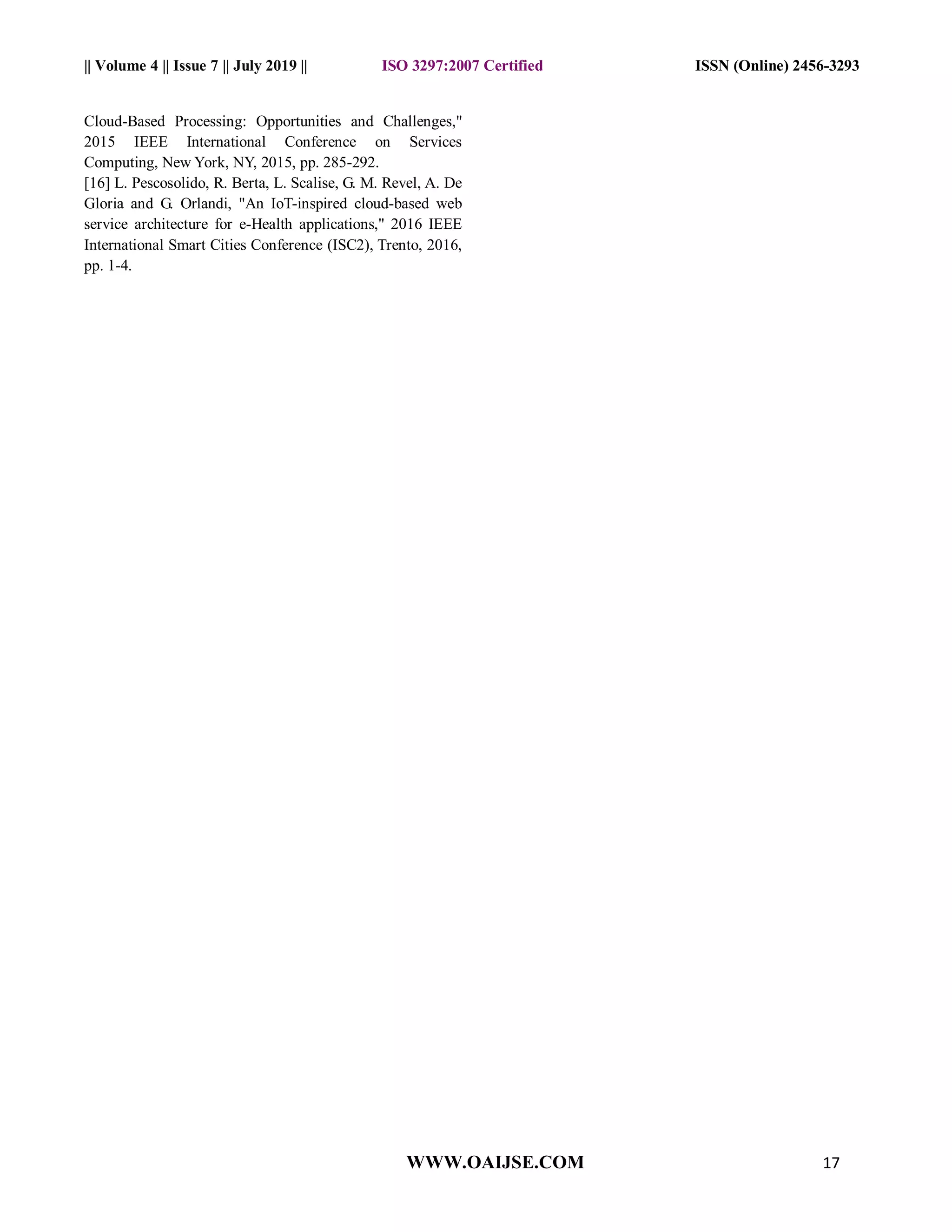 || Volume 4 || Issue 7 || July 2019 || ISO 3297:2007 Certified ISSN (Online) 2456-3293
WWW.OAIJSE.COM 17
Cloud-Based Processing: Opportunities and Challenges,"
2015 IEEE International Conference on Services
Computing, New York, NY, 2015, pp. 285-292.
[16] L. Pescosolido, R. Berta, L. Scalise, G. M. Revel, A. De
Gloria and G. Orlandi, "An IoT-inspired cloud-based web
service architecture for e-Health applications," 2016 IEEE
International Smart Cities Conference (ISC2), Trento, 2016,
pp. 1-4.
 