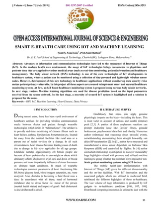 || Volume 4 || Issue 7 || July 2019 || ISO 3297:2007 Certified ISSN (Online) 2456-3293
WWW.OAIJSE.COM 11
SMART E-HEALTH CARE USING IOT AND MACHINE LEARNING
Sunil S. Sonawane1
,Prof.Sunil Rathod2
Dr. D.Y. Patil School of Engineering & Technology, Charholi(BK), Lohegaon Pune, Maharashtra.1,2
------------------------------------------------------------------------------------------------------------
Abstract: Advances in information and communication technologies have led to the emergence of Internet of Things
(IoT). In the modern health care environment, the usage of IoT technologies brings convenience to physicians and
patients since they are applied to various medical areas (such as real-time monitoring, patient information and healthcare
management). The body sensor network (BSN) technology is one of the core technologies of IoT developments in
healthcare system, where a patient can be monitored using a collection of tiny-powered and lightweight wireless sensor
nodes. However, development of this new technology in healthcare applications without considering data security risks
makes patient privacy vulnerable. In this project all these aspects are covered to implement smart and secured healthcare
monitoring system. At first, an IoT based healthcare monitoring system is proposed using various body sensor networks.
In next stage, various Machine learning algorithms are used for disease prediction based on the input parameters
received from the sensor network. In the last stage, a necessity of secured IoT system is highlighted and a solution is
proposed for the same.
Keywords—BSN, IoT, Machine Learning, Heart Disease, Data Privacy
--------------------------------------------------------------------------------------------------------
I INTRODUCTION
During recent years, there has been rapid evolvement of
healthcare services for providing wireless communication
media between doctor and patient through wearable
technologies which refers in “telemedicine”. The artifact is
to provide real-time monitoring of chronic illness such as
heart failure, asthma, hypotension, hypertension etc. located
far away from the medical facilities like rural area or a
person out of health services for a change. In all such
circumstances, heart disease becomes leading cause of death
due to change in life style applicable for all age groups.
Literature narrates approximately 2.8 billion people die
because of heart problem due to overweight or obese which
ultimately affects cholesterol level, ups and down of blood
pressure and more importantly influence of stress hormones
on ultimate heart conditions. In much of wearable
technologies common parameters of heart functioning like
BP, blood glucose level, blood oxygen saturation, etc. were
analyzed. Also, diabetes is becoming a fatal threat now a
days. In accordance with all these, need of hormonal
imbalance due to stress factor i.e. mood of the person
(mental health status) and impact of good / bad cholesterol
is also deliberated in detail.
II LITERATURE SURVEY
Doubtlessly that stress can apply genuine
physiologic impacts on the body—including the heart. This
is most valid on account of serious and sudden (intense)
push [2,3]. A portion of these unpleasant reactions can
prompt endocrine issue like Graves' illness, gonadal
brokenness, psychosexual dwarfism and obesity. Numerous
author referenced that reasoning about stressful events,
notwithstanding encountering them straight forwardly, can
delay BP recuperation [2]. In [3], author have structured and
manufactured a stress sensor dependent on Galvanic Skin
Response (GSR) and controlled by ZigBee. In [4] author
connected relationship investigation to discover measurably
huge highlights related with pressure and utilized machine
learning to group whether the members were stressed or not.
Static patient monitoring systems using IOT devices
The mobile health-care implementation with
Internet of Things (IoT) gives the different dimensionality
and the on-line facilities. With IoT innovation and the
associated gadgets which are utilized in medicinal field,
reinforced the different highlights of these m-healthcare.
The vast volume of huge information is produced by IoT
gadgets in m-healthcare condition [106, 107, 108].
Distributed computing innovation is utilized to deal with the
 