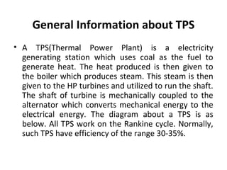 General Information about TPS
• A TPS(Thermal Power Plant) is a electricity
generating station which uses coal as the fuel...