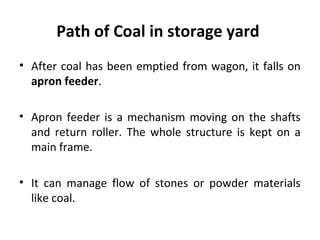 Path of Coal in storage yard
• After coal has been emptied from wagon, it falls on
apron feeder.
• Apron feeder is a mecha...