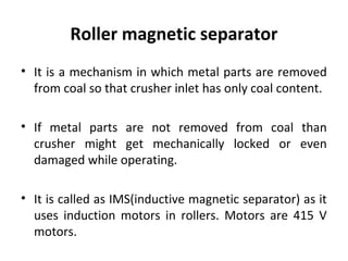 Roller magnetic separator
• It is a mechanism in which metal parts are removed
from coal so that crusher inlet has only co...