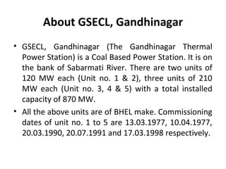 About GSECL, Gandhinagar
• GSECL, Gandhinagar (The Gandhinagar Thermal
Power Station) is a Coal Based Power Station. It is...
