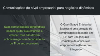 Suas comunicações corporativas
podem ajudar sua empresa a
crescer, mas não devem
sobrecarregar seu departamento
de TI ou seu orçamento
O OpenScape Enterprise
Express é uma solução de
comunicações baseada em
SIP com um conjunto
completo de aplicativos
corporativos nativo e pré-
integrado
Comunicações de nível empresarial para negócios dinâmicos
 