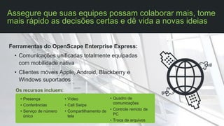 Ferramentas do OpenScape Enterprise Express:
• Comunicações unificadas totalmente equipadas
com mobilidade nativa
• Clientes móveis Apple, Android, Blackberry e
Windows suportados
Assegure que suas equipes possam colaborar mais, tome
mais rápido as decisões certas e dê vida a novas ideias
Os recursos incluem:
• Presença
• Conferências
• Serviço de número
único
• Vídeo
• Call Swipe
• Compartilhamento de
tela
• Quadro de
comunicações
• Controle remoto de
PC
• Troca de arquivos
 