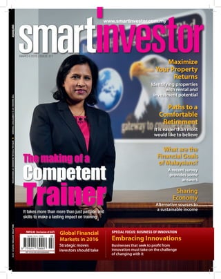 MARCH 2016 | Issue 311
		THEMakingofaCompetentTrainerlSpecialFocus:BusinessofInnovationMALAYSIAEDITION|MARCH2016
www.smartinvestor.com.my
Global Financial
Markets in 2016 Embracing Innovations
Strategic moves
investors should take
Businesses that seek to profit from
innovation must take on the challenge
of changing with it
PP 11112/03/2013(032049)
ISSN 1511-7308
RM10.00 (Inclusive of GST) Special Focus: Business of Innovation
It takes more than more than just passion and
skills to make a lasting impact on training
Competent
Trainer
The making of a
Maximize
Your Property
Returns
Identifying properties
with rental and
investment potential
Paths to a
Comfortable
Retirement
It is easier than most
would like to believe
Sharing
Economy
Alternative sources to
a sustainable income
What are the
Financial Goals
of Malaysians?
A recent survey
provides some
answers
 