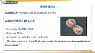 ACOLHIDA: Apresentação do conteúdo à turma.
APRESENTAÇÃO DA AULA:
- Conteúdo: EMBRIOLOGIA.
- Recursos: Slides.
- Atividades em sala: Exercícios de fixação
- Atividade para casa: A partir de qual momento começa o o desenvolvimento
embrionário?
3
 