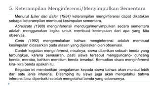 5. Keterampilan Menginferensi/Menyimpulkan Sementara
Menurut Esler dan Esler (1984) keterampilan menginferensi dapat dikatakan
sebagai keterampilan membuat kesimpulan sementara.
Abruscato (1988) menginferensi/ menduga/menyimpulkan secara sementara
adalah menggunakan logika untuk membuat kesimpulan dari apa yang kita
observasi.
Carin (1992) mengemukakan bahwa menginferensi adalah membuat
kesimpulan didasarkan pada alasan yang dijelaskan oleh observasi.
Contoh kegiatan menginferensi, misalnya, siswa diberikan sebuah benda yang
terbungkus, karena penasaran, pasti siswa tersebut mengguncang- guncang
benda, meraba, bahkan mencium benda tersebut. Kemudian siswa menginferensi
kira- kira benda apakah itu.
Kegiatan ini memberikan pengalaman kepada siswa bahwa akan muncul lebih
dari satu jenis inferensi. Disamping itu siswa juga akan mengetahui bahwa
inferensi bisa diperbaiki setelah mengetahui benda yang sebenarnya.
 