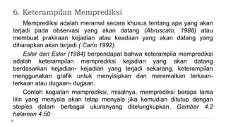6. Keterampilan Memprediksi
Memprediksi adalah meramal secara khusus tentang apa yang akan
terjadi pada observasi yang akan datang (Abruscato, 1988) atau
membuat prakiraan kejadian atau keadaan yang akan datang yang
diharapkan akan terjadi ( Carin 1992).
Esler dan Esler (1984) berpendapat bahwa keterampila memprediksi
adalah keterampilan memprediksi kejadian yang akan datang
berdasarkan kejadian- kejadian yang terjadi sekarang, keterampilan
menggunakan grafik untuk menyisipkan dan meramalkan terkaan-
terkaan atau dugaan- dugaan.
Contoh kegiatan memprediksi, misalnya, memprediksi berapa lama
lilin yang menyala akan tetap menyala jika kemudian ditutup dengan
stoples dalam berbagai ukuranyang ditelungkupkan. Gambar 4.2
halaman 4.50
 