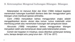 8. Keterampilan Mengenal hubungan Bilangan- Bilangan
Keterampilan ini menurut Esler dan Esler (1984) meliputi kegiatan
menemukan hubungan kuantitatif diantara data dan menggunakan garis
bilangan untuk membuat operasi aritmatika.
Carin (1992) menyatakan bahwa menggunakan angka adalah
mengaplikasikan aturan- aturan atau rumus- rumus matematik untuk
menhitung jumlah atau menentukan hubungan dari pengukuran dasar.
Abruscato (1988) menyatakan bahwa menggunakan bilangan
merupakan salah satu kemampuan dasar pada keterampilan proses.
Contoh dari kegiatan ini misalnya, siswa diberikan pertanyaan tentang
suhu, berapa derajat suhu yang turun dari - 10°C ke -20°C.
 