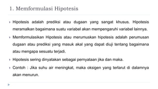 1. Memformulasi Hipotesis
 Hipotesis adalah prediksi atau dugaan yang sangat khusus. Hipotesis
meramalkan bagaimana suatu variabel akan mempengaruhi variabel lainnya.
 Memformulasikan Hipotesis atau merumuskan hipotesis adalah perumusan
dugaan atau prediksi yang masuk akal yang dapat diuji tentang bagaimana
atau mengapa sesuatu terjadi.
 Hipotesis sering dinyatakan sebagai pernyataan jika dan maka.
 Contoh : Jika suhu air meningkat, maka oksigen yang terlarut di dalamnya
akan menurun.
 