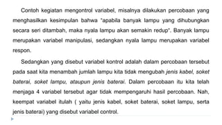Contoh kegiatan mengontrol variabel, misalnya dilakukan percobaan yang
menghasilkan kesimpulan bahwa “apabila banyak lampu yang dihubungkan
secara seri ditambah, maka nyala lampu akan semakin redup“. Banyak lampu
merupakan variabel manipulasi, sedangkan nyala lampu merupakan variabel
respon.
Sedangkan yang disebut variabel kontrol adalah dalam percobaan tersebut
pada saat kita menambah jumlah lampu kita tidak mengubah jenis kabel, soket
baterai, soket lampu, ataupun jenis baterai. Dalam percobaan itu kita telah
menjaga 4 variabel tersebut agar tidak mempengaruhi hasil percobaan. Nah,
keempat variabel itulah ( yaitu jenis kabel, soket baterai, soket lampu, serta
jenis baterai) yang disebut variabel control.
 