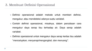 3. Membuat Definisi Operasional
 Definisi operasional adalah metode untuk memberi definisi,
mengukur, atau mendeteksi adanya suatu variabel.
 Contoh definisi operasional, misalnya, dalam percobaan cara
mengukur daya serap tisu terhadap air. Daya serap adalah
variabel.
 Definisi operasional untuk mengukur daya serap kertas tisu adalah
“mencelupkan, menyerap/mengangkat, dan menuang”.
 