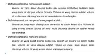 • Definisi operasional mencelupkan adalah :
Volume air yang dapat diserap kertas tisu setelah dicelupkan kedalam gelas
yang berisi air dengan volume tertentu. Volume air yang diserap adalah volume
air mula- mula dikurangi volume air setelah kertas tisu diangkat.
• Definisi operasional menyerap/ mengangkat adalah :
Volume air yang dapat diserap atau merambat ke dalam kertas tisu. Volume air
yang diserap adalah volume air mula- mula dikurangi volume air setelah kertas
tisu diangkat.
• Definisi operasional menuang adalah :
Volume air yang dapat diserap kertas tisu setelah air dituang ke dalam kertas
tisu. Volume air yang diserap adalah volume air mula- mula dalam gelas
dikurangi volume air yang tersisa dalam wadah penampung.
 