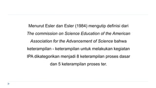 Menurut Esler dan Esler (1984) mengutip definisi dari
The commission on Science Education of the American
Association for the Advancement of Science bahwa
keterampilan - keterampilan untuk melakukan kegiatan
IPA dikategorikan menjadi 8 keterampilan proses dasar
dan 5 keterampilan proses ter.
 