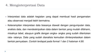 4. Menginterpretasi Data
 Interpretasi data adalah kegiatan yang dapat membuat hasil pengamatan
atau observasi menjadi lebih bermakna.
 Keterampilan interpretasi data biasanya diawali dengan pengumpulan data,
analisis data, dan mendeskripsikan data dalam bentuk yang mudah difahami,
misalnya tabel, ataupun grafik dengan angka- angka yang sudah ditentukan
rata- ratanya. Data yang sudah dianalisis kemudian diinterpretasikan dalam
bentuk pernyataan. Contoh terdapat pada format 1 dan 2 halaman 4.80.
 