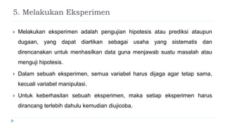 5. Melakukan Eksperimen
 Melakukan eksperimen adalah pengujian hipotesis atau prediksi ataupun
dugaan, yang dapat diartikan sebagai usaha yang sistematis dan
direncanakan untuk menhasilkan data guna menjawab suatu masalah atau
menguji hipotesis.
 Dalam sebuah eksperimen, semua variabel harus dijaga agar tetap sama,
kecuali variabel manipulasi.
 Untuk keberhasilan sebuah eksperimen, maka setiap eksperimen harus
dirancang terlebih dahulu kemudian diujicoba.
 