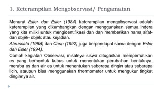 1. Keterampilan Mengobservasi/ Pengamatan
Menurut Esler dan Esler (1984) keterampilan mengobservasi adalah
keterampilan yang dikembangkan dengan menggunakan semua indera
yang kita miliki untuk mengidentifikasi dan dan memberikan nama sifat-
dari objek- objek atau kejadian.
Abruscato (1988) dan Carin (1992) juga berpendapat sama dengan Esler
dan Esler (1994).
Contoh kegiatan Observasi, misalnya siswa ditugaskan memperhatikan
es yang berbentuk kubus untuk menentukan perubahan bentuknya,
meraba es dan air es untuk menentukan seberapa dingin atau seberapa
licin, ataupun bisa menggunakan thermometer untuk mengukur tingkat
dinginnya air.
 