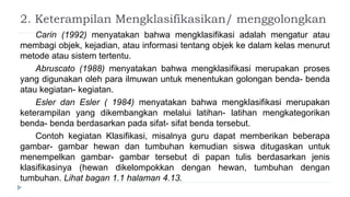 2. Keterampilan Mengklasifikasikan/ menggolongkan
Carin (1992) menyatakan bahwa mengklasifikasi adalah mengatur atau
membagi objek, kejadian, atau informasi tentang objek ke dalam kelas menurut
metode atau sistem tertentu.
Abruscato (1988) menyatakan bahwa mengklasifikasi merupakan proses
yang digunakan oleh para ilmuwan untuk menentukan golongan benda- benda
atau kegiatan- kegiatan.
Esler dan Esler ( 1984) menyatakan bahwa mengklasifikasi merupakan
keterampilan yang dikembangkan melalui latihan- latihan mengkategorikan
benda- benda berdasarkan pada sifat- sifat benda tersebut.
Contoh kegiatan Klasifikasi, misalnya guru dapat memberikan beberapa
gambar- gambar hewan dan tumbuhan kemudian siswa ditugaskan untuk
menempelkan gambar- gambar tersebut di papan tulis berdasarkan jenis
klasifikasinya (hewan dikelompokkan dengan hewan, tumbuhan dengan
tumbuhan. Lihat bagan 1.1 halaman 4.13.
 