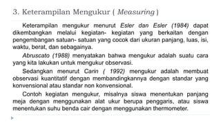 3. Keterampilan Mengukur ( Measuring )
Keterampilan mengukur menurut Esler dan Esler (1984) dapat
dikembangkan melalui kegiatan- kegiatan yang berkaitan dengan
pengembangan satuan- satuan yang cocok dari ukuran panjang, luas, isi,
waktu, berat, dan sebagainya.
Abruscato (1988) menyatakan bahwa mengukur adalah suatu cara
yang kita lakukan untuk mengukur observasi.
Sedangkan menurut Carin ( 1992) mengukur adalah membuat
observasi kuantitatif dengan membandingkannya dengan standar yang
konvensional atau standar non konvensional.
Contoh kegiatan mengukur, misalnya siswa menentukan panjang
meja dengan menggunakan alat ukur berupa penggaris, atau siswa
menentukan suhu benda cair dengan menggunakan thermometer.
 