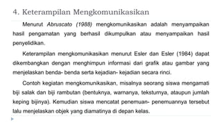 4. Keterampilan Mengkomunikasikan
Menurut Abruscato (1988) mengkomunikasikan adalah menyampaikan
hasil pengamatan yang berhasil dikumpulkan atau menyampaikan hasil
penyelidikan.
Keterampilan mengkomunikasikan menurut Esler dan Esler (1984) dapat
dikembangkan dengan menghimpun informasi dari grafik atau gambar yang
menjelaskan benda- benda serta kejadian- kejadian secara rinci.
Contoh kegiatan mengkomunikasikan, misalnya seorang siswa mengamati
biji salak dan biji rambutan (bentuknya, warnanya, teksturnya, ataupun jumlah
keping bijinya). Kemudian siswa mencatat penemuan- penemuannya tersebut
lalu menjelaskan objek yang diamatinya di depan kelas.
 
