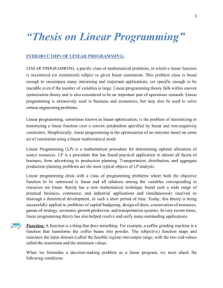 1
“Thesis on Linear Programming”
INTRODUCTION OF LINEAR PROGRAMMING:
LINEAR PROGRAMMING, a pacific class of mathematical problems, in which a linear function
is maximized (or minimized) subject to given linear constraints. This problem class is broad
enough to encompass many interesting and important applications, yet specific enough to be
tractable even if the number of variables is large. Linear programming theory falls within convex
optimization theory and is also considered to be an important part of operations research. Linear
programming is extensively used in business and economics, but may also be used to solve
certain engineering problems.
Linear programming, sometimes known as linear optimization, is the problem of maximizing or
minimizing a linear function over a convex polyhedron specified by linear and non-negativity
constraints. Simplistically, linear programming is the optimization of an outcome based on some
set of constraints using a linear mathematical mode
Linear Programming (LP) is a mathematical procedure for determining optimal allocation of
scarce resources. LP is a procedure that has found practical application in almost all facets of
business, from advertising to production planning. Transportation, distribution, and aggregate
production planning problems are the most typical objects of LP analysis.
Linear programming deals with a class of programming problems where both the objective
function to be optimized is linear and all relations among the variables corresponding to
resources are linear. Rarely has a new mathematical technique found such a wide range of
practical business, commerce, and industrial applications and simultaneously received so
thorough a theoretical development, in such a short period of time. Today, this theory is being
successfully applied to problems of capital budgeting, design of diets, conservation of resources,
games of strategy, economic growth prediction, and transportation systems. In very recent times,
linear programming theory has also helped resolve and unify many outstanding applications.
Function: A function is a thing that does something. For example, a coffee grinding machine is a
function that transforms the coffee beans into powder. The (objective) function maps and
translates the input domain (called the feasible region) into output range, with the two end-values
called the maximum and the minimum values.
When we formulate a decision-making problem as a linear program, we must check the
following conditions:
 