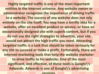 Highly targeted traffic is one of the most important
  entities in the internet universe. Any website owner or
 administrator recognizes the importance of driving traffic
  to a website. The success of any website does not rely
entirely on the site itself. You may have a terrific idea for a
 website, offer an excellent product or service, or have an
exceptionally designed site with superb content, but if you
   do not use the right strategies to advertise, your site
   would not attract the high traffic you need. Attracting
targeted traffic is a task that should be taken seriously for
any site to succeed or make a profit. Fortunately, there are
 internet-marketing tools that help the website marketer
       to drive traffic to his website. One of the most
    significant, and effective, of these tools is Google's
     Adwords. Adwords is one of Google's advertising
 