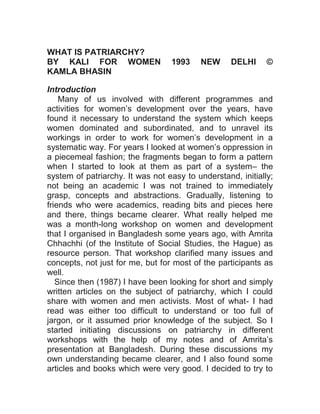 HOME ABOUT CONTACT
WHAT IS PATRIARCHY?
BY KALI FOR WOMEN 1993 NEW DELHI ©
KAMLA BHASIN
Introduction
Many of us involved with different programmes and
activities for women’s development over the years, have
found it necessary to understand the system which keeps
women dominated and subordinated, and to unravel its
workings in order to work for women’s development in a
systematic way. For years I looked at women’s oppression in
a piecemeal fashion; the fragments began to form a pattern
when I started to look at them as part of a system– the
system of patriarchy. It was not easy to understand, initially;
not being an academic I was not trained to immediately
grasp, concepts and abstractions. Gradually, listening to
friends who were academics, reading bits and pieces here
and there, things became clearer. What really helped me
was a month-long workshop on women and development
that I organised in Bangladesh some years ago, with Amrita
Chhachhi (of the Institute of Social Studies, the Hague) as
resource person. That workshop clarified many issues and
concepts, not just for me, but for most of the participants as
well.
Since then (1987) I have been looking for short and simply
written articles on the subject of patriarchy, which I could
share with women and men activists. Most of what- I had
read was either too difficult to understand or too full of
jargon, or it assumed prior knowledge of the subject. So I
started initiating discussions on patriarchy in different
workshops with the help of my notes and of Amrita’s
presentation at Bangladesh. During these discussions my
own understanding became clearer, and I also found some
articles and books which were very good. I decided to try to
 