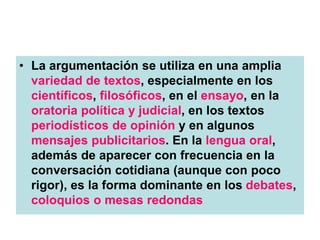• La argumentación se utiliza en una amplia
variedad de textos, especialmente en los
científicos, filosóficos, en el ensayo, en la
oratoria política y judicial, en los textos
periodísticos de opinión y en algunos
mensajes publicitarios. En la lengua oral,
además de aparecer con frecuencia en la
conversación cotidiana (aunque con poco
rigor), es la forma dominante en los debates,
coloquios o mesas redondas
 