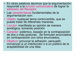 • En otras palabras decimos que la argumentación
responde a la función comunicativa de lograr la
adhesión del Receptor.
• Las características fundamentales de la
argumentación son:
• Objeto: cualquier tema controvertido, que se
puede tratar de diferentes maneras;
• Locutor: manifiesta su opinión de manera
axiológica, tomando posición
• Carácter: polémico, basado en la contraposición
de dos o más posturas. Se formulan enunciados
en contraposición con otros enunciados;
• Objetivo: provocar la adhesión, persuadir,
convencer a un interlocutor o a un público de la
aceptabilidad de una idea
 
